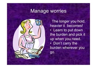 Manage worries
• The longer you hold,
heavier it becomes!
• Learn to put down
the burden and pick it
the burden and pick it
up when you need.
• Don’t carry the
burden wherever you
go.
 