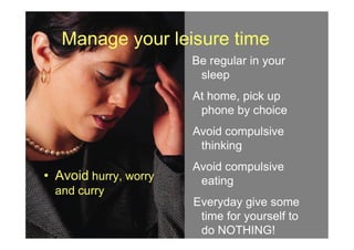 Manage your leisure time
Be regular in your
sleep
At home, pick up
phone by choice
Avoid compulsive
• Avoid hurry, worry
and curry
Avoid compulsive
thinking
Avoid compulsive
eating
Everyday give some
time for yourself to
do NOTHING!
 