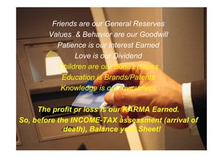 Friends are our General Reserves
Values & Behavior are our Goodwill
Patience is our Interest Earned
Love is our Dividend
Children are our Bonus Issues
Education is Brands/Patents
Education is Brands/Patents
Knowledge is our Investment
The profit or loss is our KARMA Earned.
So, before the INCOME-TAX assessment (arrival of
death), Balance your Sheet!
 