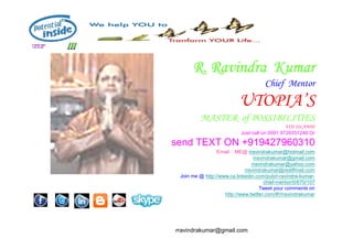 R.
R. Ravindra
Ravindra Kumar
Kumar
Chief Mentor
UTOPIA’S
MASTER of POSSIBILITIES
FIJI ISLANDS
rravindrakumar@gmail.com
FIJI ISLANDS
Just call on 0091 9726351246 Or
send TEXT ON +919427960310
Email :: ME@ rravindrakumar@hotmail.com
rravindrakumar@gmail.com
rravindrakumar@yahoo.com
rravindrakumar@rediffmail.com
Join me @ http://www.ca.linkedin.com/pub/r-ravindra-kumar-
chief-mentor/0/670/107
Tweet your comments on
http://www.twitter.com/#!/rravindrakumar
 