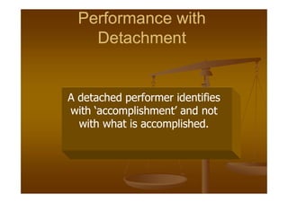 Performance with
Performance with
Detachment
Detachment
Performance with
Performance with
Detachment
Detachment
A detached performer identifies
A detached performer identifies
A detached performer identifies
A detached performer identifies
A detached performer identifies
A detached performer identifies
with ‘accomplishment’ and not
with ‘accomplishment’ and not
with what is accomplished.
with what is accomplished.
A detached performer identifies
A detached performer identifies
with ‘accomplishment’ and not
with ‘accomplishment’ and not
with what is accomplished.
with what is accomplished.
 