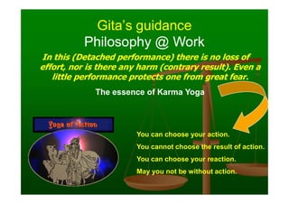 Gita’s guidance
Gita’s guidance
In this (Detached performance) there is no loss of
In this (Detached performance) there is no loss of
effort, nor is there any harm (contrary result). Even a
effort, nor is there any harm (contrary result). Even a
little performance protects one from great fear.
little performance protects one from great fear.
The essence of Karma Yoga
Philosophy @ Work
Philosophy @ Work
You can choose your action.
You cannot choose the result of action.
You can choose your reaction.
May you not be without action.
 