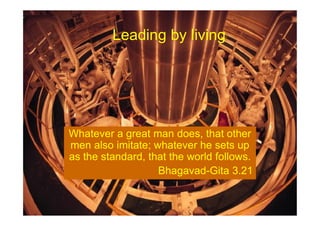 Leading by living
Whatever a great man does, that other
men also imitate; whatever he sets up
as the standard, that the world follows.
Bhagavad-Gita 3.21
 