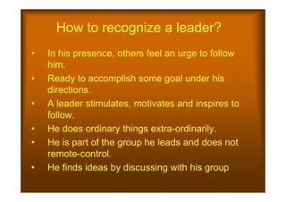 How to recognize a leader?
• In his presence, others feel an urge to follow
him.
• Ready to accomplish some goal under his
directions.
• A leader stimulates, motivates and inspires to
• A leader stimulates, motivates and inspires to
follow.
• He does ordinary things extra-ordinarily.
• He is part of the group he leads and does not
remote-control.
• He finds ideas by discussing with his group
 