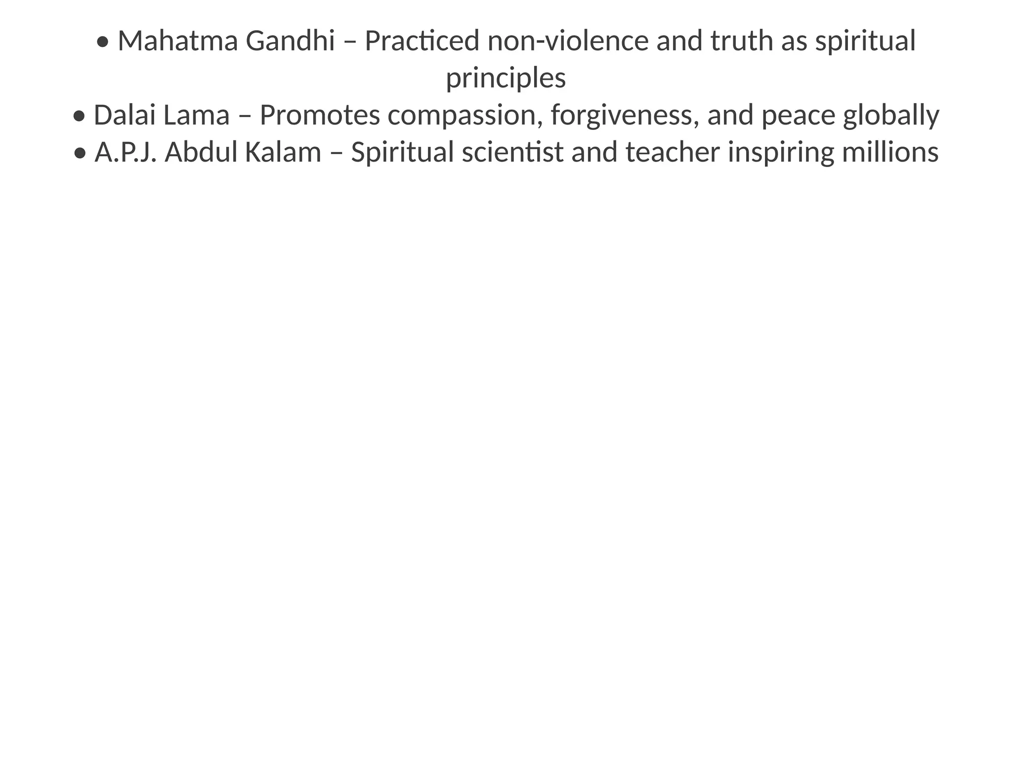 • Mahatma Gandhi – Practiced non-violence and truth as spiritual
principles
• Dalai Lama – Promotes compassion, forgiveness, and peace globally
• A.P.J. Abdul Kalam – Spiritual scientist and teacher inspiring millions
 