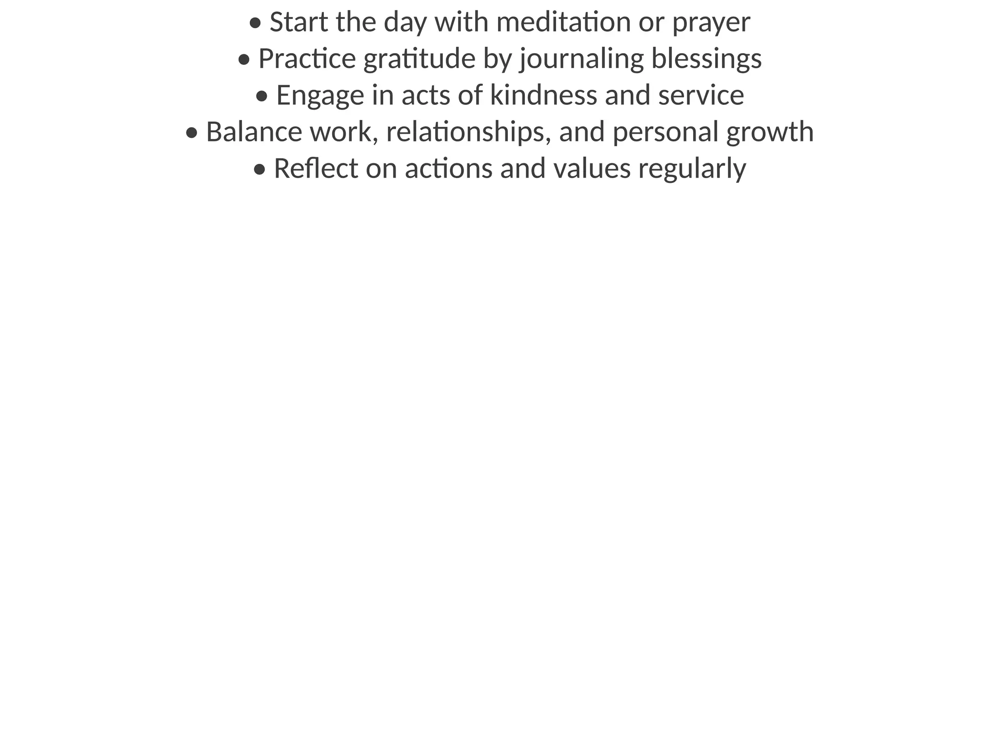 • Start the day with meditation or prayer
• Practice gratitude by journaling blessings
• Engage in acts of kindness and service
• Balance work, relationships, and personal growth
• Reflect on actions and values regularly
 
