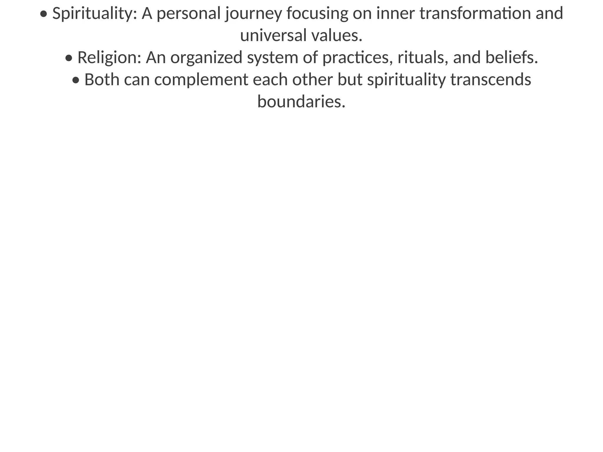 • Spirituality: A personal journey focusing on inner transformation and
universal values.
• Religion: An organized system of practices, rituals, and beliefs.
• Both can complement each other but spirituality transcends
boundaries.
 