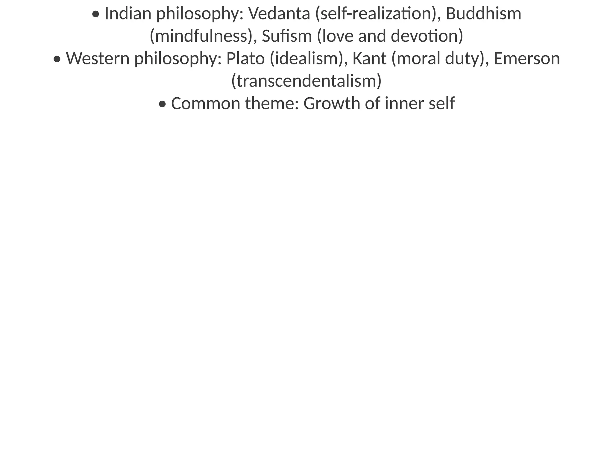 • Indian philosophy: Vedanta (self-realization), Buddhism
(mindfulness), Sufism (love and devotion)
• Western philosophy: Plato (idealism), Kant (moral duty), Emerson
(transcendentalism)
• Common theme: Growth of inner self
 
