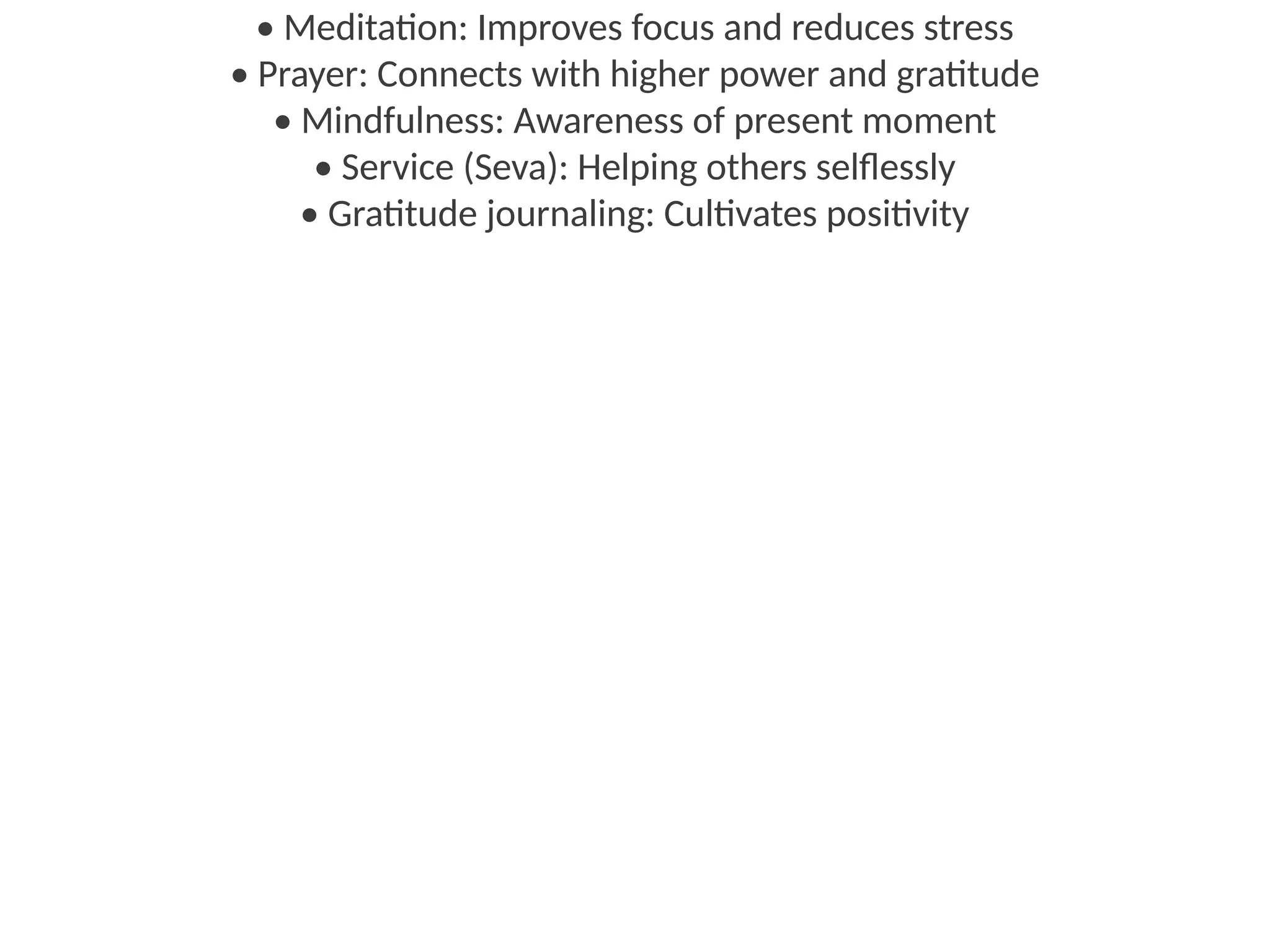 • Meditation: Improves focus and reduces stress
• Prayer: Connects with higher power and gratitude
• Mindfulness: Awareness of present moment
• Service (Seva): Helping others selflessly
• Gratitude journaling: Cultivates positivity
 