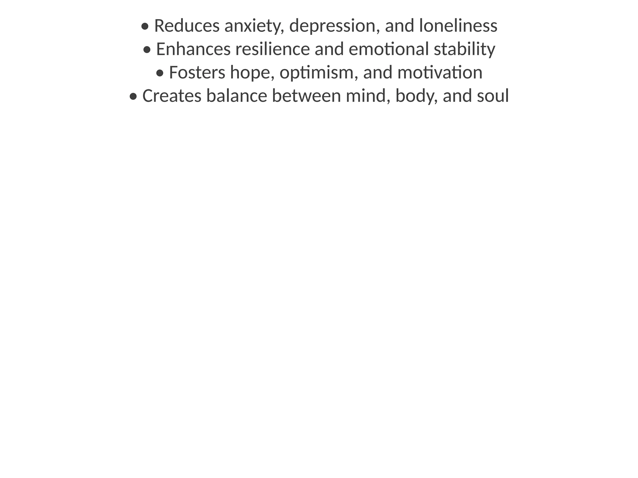• Reduces anxiety, depression, and loneliness
• Enhances resilience and emotional stability
• Fosters hope, optimism, and motivation
• Creates balance between mind, body, and soul
 