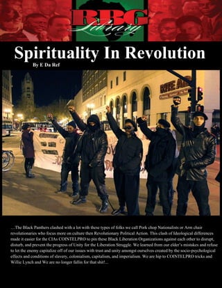 Spirituality In Revolution
            By E Da Ref




…The Black Panthers clashed with a lot with these types of folks we call Pork chop Nationalists or Arm chair
revolutionaries who focus more on culture then Revolutionary Political Action. This clash of Ideological differences
made it easier for the CIAs COINTELPRO to pin these Black Liberation Organizations against each other to disrupt,
disturb, and prevent the progress of Unity for the Liberation Struggle. We learned from our elder’s mistakes and refuse
to let the enemy capitalize off of our issues with trust and unity amongst ourselves created by the socio-psychological
effects and conditions of slavery, colonialism, capitalism, and imperialism. We are hip to COINTELPRO tricks and
Willie Lynch and We are no longer fallin for that shit!...
           Spirituality In Revolution                                                       By E Da Ref
        1|Page
 