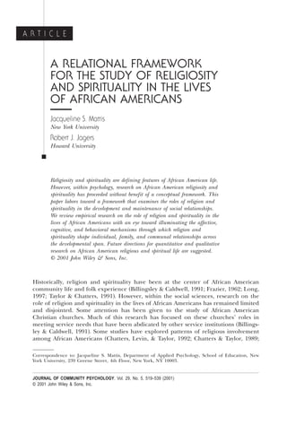 A RELATIONAL FRAMEWORK
FOR THE STUDY OF RELIGIOSITY
AND SPIRITUALITY IN THE LIVES
OF AFRICAN AMERICANS
Jacqueline S. Mattis
New York University
Robert J. Jagers
Howard University
Ⅲ
Religiosity and spirituality are defining features of African American life.
However, within psychology, research on African American religiosity and
spirituality has proceeded without benefit of a conceptual framework. This
paper labors toward a framework that examines the roles of religion and
spirituality in the development and maintenance of social relationships.
We review empirical research on the role of religion and spirituality in the
lives of African Americans with an eye toward illuminating the affective,
cognitive, and behavioral mechanisms through which religion and
spirituality shape individual, family, and communal relationships across
the developmental span. Future directions for quantitative and qualitative
research on African American religious and spiritual life are suggested.
© 2001 John Wiley & Sons, Inc.
Historically, religion and spirituality have been at the center of African American
community life and folk experience ~Billingsley & Caldwell, 1991; Frazier, 1962; Long,
1997; Taylor & Chatters, 1991!. However, within the social sciences, research on the
role of religion and spirituality in the lives of African Americans has remained limited
and disjointed. Some attention has been given to the study of African American
Christian churches. Much of this research has focused on these churches’ roles in
meeting service needs that have been abdicated by other service institutions ~Billings-
ley & Caldwell, 1991!. Some studies have explored patterns of religious involvement
among African Americans ~Chatters, Levin, & Taylor, 1992; Chatters & Taylor, 1989;
Correspondence to: Jacqueline S. Mattis, Department of Applied Psychology, School of Education, New
York University, 239 Greene Street, 4th Floor, New York, NY 10003.
A R T I C L E
JOURNAL OF COMMUNITY PSYCHOLOGY, Vol. 29, No. 5, 519–539 (2001)
© 2001 John Wiley & Sons, Inc.
 