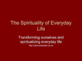 The Spirituality of Everyday Life Transforming ourselves and spiritualizing everyday life http://www.bobcalkin.co.nz 