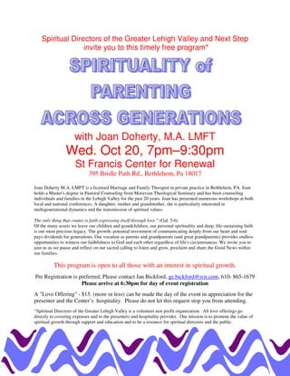 Spiritual Directors of the Greater Lehigh Valley and Next Step
                  invite you to this timely free program*




                     with Joan Doherty, M.A. LMFT
                Wed. Oct 20, 7pm–9:30pm
                     St Francis Center for Renewal
                             395 Bridle Path Rd., Bethlehem, Pa 18017

Joan Doherty M.A. LMFT is a licensed Marriage and Family Therapist in private practice in Bethlehem, PA. Joan
holds a Master's degree in Pastoral Counseling from Moravian Theological Seminary and has been counseling
individuals and families in the Lehigh Valley for the past 20 years. Joan has presented numerous workshops at both
local and national conferences. A daughter, mother and grandmother, she is particularly interested in
multigenerational dynamics and the transmission of spiritual values.

The only thing that counts is faith expressing itself through love." (Gal. 5:6)
Of the many assets we leave our children and grandchildren, our personal spirituality and deep, life-sustaining faith
is our most precious legacy. The growth- potential investment of communicating deeply from our heart and soul
pays dividends for generations. Our vocation as parents and grandparents (and great grandparents) provides endless
opportunities to witness our faithfulness to God and each other regardless of life's circumstances. We invite you to
join us as we pause and reflect on our sacred calling to listen and grow, proclaim and share the Good News within
our families.

          This program is open to all those with an interest in spiritual growth.
Pre Registration is preferred; Please contact Jan Bickford, ge.bickford@rcn.com, 610- 865-1679
                     Please arrive at 6:30pm for day of event registration
A "Love Offering" - $15. (more or less) can be made the day of the event in appreciation for the
presenter and the Center’s hospitality. Please do not let this request stop you from attending.
*Spiritual Directors of the Greater Lehigh Valley is a volunteer non profit organization. All love offerings go
directly to covering expenses and to the presenters and hospitality provider. Our mission is to promote the value of
spiritual growth through support and education and to be a resource for spiritual directors and the public.
 