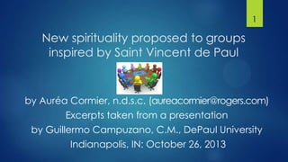 1

New spirituality proposed to groups
inspired by Saint Vincent de Paul

by Auréa Cormier, n.d.s.c. (aureacormier@rogers.com)
Excerpts taken from a presentation
by Guillermo Campuzano, C.M., DePaul University
Indianapolis, IN: October 26, 2013

 