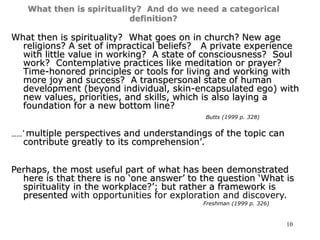 10
What then is spirituality? And do we need a categorical
definition?
What then is spirituality? What goes on in church? New age
religions? A set of impractical beliefs? A private experience
with little value in working? A state of consciousness? Soul
work? Contemplative practices like meditation or prayer?
Time-honored principles or tools for living and working with
more joy and success? A transpersonal state of human
development (beyond individual, skin-encapsulated ego) with
new values, priorities, and skills, which is also laying a
foundation for a new bottom line?
Butts (1999 p. 328)
……‘ multiple perspectives and understandings of the topic can
contribute greatly to its comprehension’.
Perhaps, the most useful part of what has been demonstrated
here is that there is no ‘one answer’ to the question ‘What is
spirituality in the workplace?’; but rather a framework is
presented with opportunities for exploration and discovery.
Freshman (1999 p. 326)
 