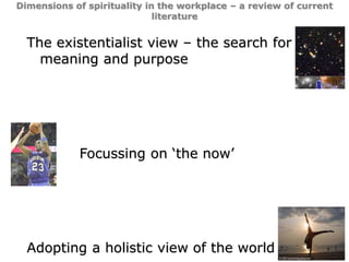 12
Dimensions of spirituality in the workplace – a review of current
literature
The existentialist view – the search for
meaning and purpose
Focussing on ‘the now’
Adopting a holistic view of the world
 