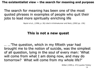14
The existentialist view – the search for meaning and purpose
The search for meaning has been one of the most
quoted phrases in examples of people who quit their
jobs to lead more spiritually enriching life
Naylor et al., (1996, p. 56) cited in Krishnakumar and Neck, (2002 pp. 156)
This is not a new quest
… …‘The question, which in my fiftieth year had
brought me to the notion of suicide, was the simplest
of all question, lying in the soul of every man: ‘What
will come from what I am doing now, and may do
tomorrow? What will come from my whole life?’
Wilber (1995 p. 271) quotes Tolstoy
 