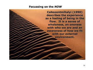 16
Focussing on the NOW
Csikszentmihalyi (1990)
describes the experience
as a feeling of being in the
flow. It is a sense of
wholeness, an oneness
with who we are and an
awareness of how we fit
with our external
environment.
 