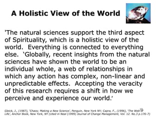 18
A Holistic View of the World
'The natural sciences support the third aspect
of Spirituality, which is a holistic view of the
world. Everything is connected to everything
else. ‘Globally, recent insights from the natural
sciences have shown the world to be an
individual whole, a web of relationships in
which any action has complex, non-linear and
unpredictable effects. Accepting the veracity
of this research requires a shift in how we
perceive and experience our world.’
Gleick, J., (1987), ‘Chaos; Making a New Science’, Penguin, New York NY; Capra, F., (1996), ‘The Web of
Life’, Anchor Book, New York, NY (cited in Neal (1999) Journal of Change Management, Vol. 12. No.3 p.176-7)
 