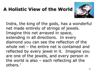 19
A Holistic View of the World
Indra, the king of the gods, has a wonderful
net made entirely of strings of jewels.
Imagine this net arrayed in space,
extending in all directions. In every
diamond you can see the reflection of the
whole net – the entire net is contained and
reflected by every jewel in it. Imagine you
are one of the jewels, and every person in
the world is also – each reflecting all the
others.’
 