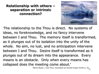 21
Relationship with others –
separation or intrinsic
connection?
‘The relationship to the Thou is direct. No systems of
ideas, no foreknowledge, and no fancy intervene
between I and Thou. The memory itself is transformed,
as it plunges out of its isolation into the unity of the
whole. No aim, no lust, and no anticipation intervene
between I and Thou. Desire itself is transformed as it
plunges out of its dream into the appearance. Every
means is an obstacle. Only when every means has
collapsed does the meeting come about.’
Martin Buber, I and Thou, translated by Ronald Gregor Smith p. 26
 