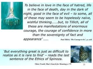 23
To believe in love in the face of hatred, life
in the face of death, day in the dark of
night, good in the face of evil – to some, all
of these may seem to be hopelessly naïve,
wishful thinking…….but, to Tillich, all of
these are manifestations of enormous
courage, the courage of confidence in more
than the sovereignty of fact and
appearance’ …… Paul Tillich, ‘The Courage to be’, p. xxiii
‘But everything great is just as difficult to
realize as it is rare to find’ – reads the last
sentence of the Ethics of Spinoza.
Viktor Frankl, Man’s Search for Meaning p. 179
 