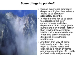 24
Some things to ponder?
• Human experience is broader,
deeper and higher than science
allows us to accept or
adequately describe.
• It may be time for us to begin
to experience the inter-
connectedness and inter-
dependence of all things (both
human and non-human) rather
than leaving it to occasional
intellectual speculative debate.
When this occurs separation
dissipates into authentic
relationship
• And from that way of being,
individually and collectively
begin to create, relate and
experience a richer, dynamic
and more meaningful life – both
professionally and personally
 