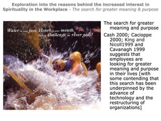 3
Exploration into the reasons behind the increased interest in
Spirituality in the Workplace - The search for greater meaning & purpose
The search for greater
meaning and purpose
Cash 2000; Cacioppe
2000; King and
Nicoll1999 and
Cavanagh 1999
suggests that
employees are
looking for greater
meaning and purpose
in their lives [with
some contending that
this search has been
underpinned by the
advance of
technology and the
restructuring of
organizations]
 