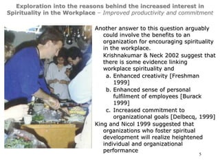 5
Exploration into the reasons behind the increased interest in
Spirituality in the Workplace – Improved productivity and commitment
Another answer to this question arguably
could involve the benefits to an
organization for encouraging spirituality
in the workplace.
Krishnakumar & Neck 2002 suggest that
there is some evidence linking
workplace spirituality and
a. Enhanced creativity [Freshman
1999]
b. Enhanced sense of personal
fulfilment of employees [Burack
1999]
c. Increased commitment to
organizational goals [Delbecq, 1999]
King and Nicol 1999 suggested that
organizations who foster spiritual
development will realize heightened
individual and organizational
performance
 