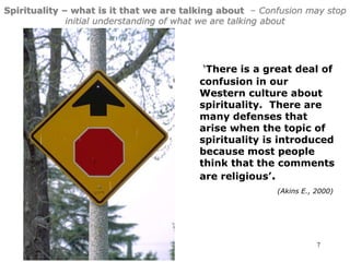7
Spirituality – what is it that we are talking about – Confusion may stop
initial understanding of what we are talking about
‘There is a great deal of
confusion in our
Western culture about
spirituality. There are
many defenses that
arise when the topic of
spirituality is introduced
because most people
think that the comments
are religious’.
(Akins E., 2000)
 