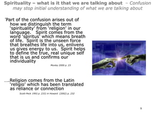 8
Spirituality – what is it that we are talking about – Confusion
may stop initial understanding of what we are talking about
‘Part of the confusion arises out of
how we distinguish the term
‘spirituality’ from ‘religion’ in our
language. Spirit comes from the
word ‘spiritus’ which means breath
of life. Spirit is the unseen force
that breathes life into us, enlivens
us gives energy to us. Spirit helps
to define the true, real unique self
that is us and confirms our
individuality
Moxley 2000 p. 23
…..Religion comes from the Latin
‘religio’ which has been translated
as reliance or connection
Scott-Peck 1993 p. 233) in Howard (2002) p. 232
 