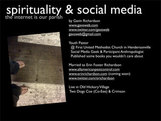 spirituality & social media
the internet is our parish
             by Gavin Richardson
             www.gavoweb.com
             www.twitter.com/gavoweb
             gavoweb@gmail.com

             Youth Pastor
              @ First United Methodist Church in Hendersonville
              Social Media Geek & Participant Anthropologist
              Published some books you wouldn’t care about

             Married to Erin Foster Richardson
             www.allamericanpestcontrol.com
             www.erinrichardson.com (coming soon)
             www.twitter.com/erichardson

             Live in Old Hickory Village
             Two Dogs Coe (Co-Eee) & Crimson
 