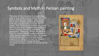 Symbols and Myth in Persian painting
• The plot of the romance is simple. Qays
falls in love with Leyli at school but Leyli’s
father forbids any contact. Separated
from Leyli, Majnun becomes obsessed
with her, singing of his love for her in
public. The obsession grows to the point
that he sees and evaluates everything in
terms of Leyli; hence his sobriquet “the
possessed” (Majnun). When he realises
that he cannot obtain union even when
other people intercede for him, he grows
disillusioned with society and roams
naked in the desert among the beasts.
Contemplating the image of Leyli
increases his love so that he cannot eat or
sleep.
 