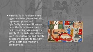 • Historically, in Persian culture
tiger symbolize power. Sun also
represents power and
light/enlightenment. However,
here, the three animals seem to
be in mourning, visualising the
gravity of the sad circumstance.
Even these powerful and mighty
beasts are brought to tears by
Leyli’s death and Majnun’s
predicament.
 