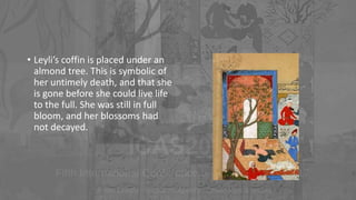 • Leyli’s coffin is placed under an
almond tree. This is symbolic of
her untimely death, and that she
is gone before she could live life
to the full. She was still in full
bloom, and her blossoms had
not decayed.
 