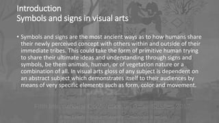 Introduction
Symbols and signs in visual arts
• Symbols and signs are the most ancient ways as to how humans share
their newly perceived concept with others within and outside of their
immediate tribes. This could take the form of primitive human trying
to share their ultimate ideas and understanding through signs and
symbols, be them animals, human, or of vegetation nature or a
combination of all. In visual arts gloss of any subject is dependent on
an abstract subject which demonstrates itself to their audiences by
means of very specific elements such as form, color and movement.
 