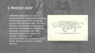 1-Realstic style
• 1-Realstic style which is very
recognizable for the observer; such as
human body, animal, etc. Here, the
point is that these elements are very
realistic, and they can be seen in our
daily lives. Among these artefacts are
examples of very powerful and
muscular bodies in the forms of
statutes. These types of
representations are commonly seen in
Greek, Roman and other European
cultures.
 