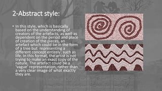 2-Abstract style:
• In this style, which is basically
based on the understanding of
creators of the artefacts, as well as
dependent on the period and place
of creation of the pieces, an
artefact which could be in the form
of a tree but representing a
different concept entirely; such as
life. In this format, the artist is not
trying to make an exact copy of the
nature. The artefact could be a
‘vague’ representation, rather than
a very clear image of what exactly
they are.
 