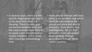 • In abstract style, there is a very
specific ongoing concept that is
so far away from what it is
showing. There is a very pure
connection between artist and
the subject which leads him/her
to create a very complicated or
simple metaphor which could
offer meanings transcending
time.
• Myth and art interact with each
other in an aesthetic way which
could be connected to the
period and place and also to
believers. These myths, and,
subsequently, the art that
embodies them, are passed
down verbally through
generations through fables
within societies.
 