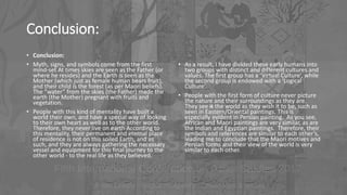 Conclusion:
• Conclusion:
• Myth, signs, and symbols come from the first
mind-set At times skies are seen as the Father (or
where he resides) and the Earth is seen as the
Mother (which just as female human bears fruit),
and their child is the forest (as per Maori beliefs).
The “water” from the skies (the Father) made the
earth (the Mother) pregnant with fruits and
vegetation.
• People with this kind of mentality have built a
world their own, and have a special way of looking
to their own heart as well as to the other world.
Therefore, they never live on earth According to
this mentality, their permanent and eternal place
of residence is not on this soiled Earth, and as
such, and they are always gathering the necessary
vessel and equipment for this final journey to the
other world - to the real life as they believed.
• As a result, I have divided these early humans into
two groups with distinct and different cultures and
values. The first group has a ‘Virtual Culture’, while
the second group is endowed with a ‘Logical
Culture’.
• People with the first form of culture never picture
the nature and their surroundings as they are.
They see it the world as they wish it to be, such as
seen in Eastern/Oriental paintings. This is
especially evident in Persian painting. As you see,
African and Maori paintings are very similar, as are
the Indian and Egyptian paintings. Therefore, their
symbols and references are similar to each other’s,
leading me to conclude that the Maori motives and
Persian forms and their view of the world is very
similar to each other.
 