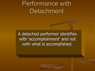 Performance with Detachment A detached performer identifies with ‘accomplishment’ and not with what is accomplished. 
