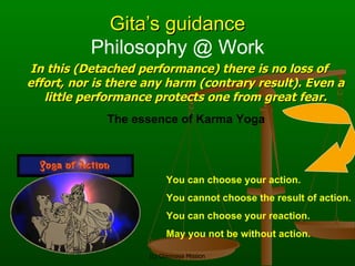 Gita’s guidance In this (Detached performance) there is no loss of effort, nor is there any harm (contrary result). Even a little performance protects one from great fear. You can choose your action. You cannot choose the result of action. You can choose your reaction. May you not be without action. The essence of Karma Yoga Philosophy @ Work 