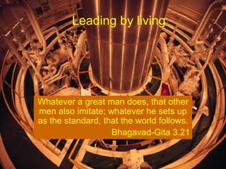 Leading by living  Whatever a great man does, that other men also imitate; whatever he sets up as the standard, that the world follows. Bhagavad-Gita 3.21 
