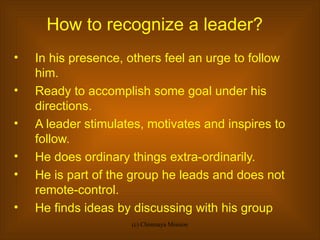 How to recognize a leader? In his presence, others feel an urge to follow him. Ready to accomplish some goal under his directions. A leader stimulates, motivates and inspires to follow. He does ordinary things extra-ordinarily. He is part of the group he leads and does not remote-control. He finds ideas by discussing with his group 