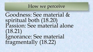 How we perceive
Goodness: See material &
spiritual both (18.20)
Passion: See material alone
(18.21)
Ignorance: See material
fragmentally (18.22)
 