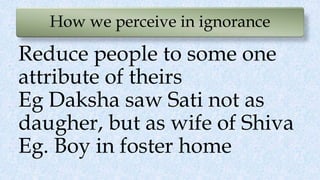 How we perceive in ignorance
Reduce people to some one
attribute of theirs
Eg Daksha saw Sati not as
daugher, but as wife of Shiva
Eg. Boy in foster home
 