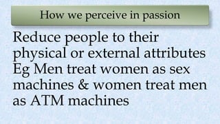 How we perceive in passion
Reduce people to their
physical or external attributes
Eg Men treat women as sex
machines & women treat men
as ATM machines
 