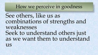 How we perceive in goodness
See others, like us as
combinations of strengths and
weaknesses
Seek to understand others just
as we want them to understand
us
 