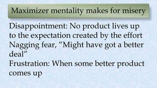 Maximizer mentality makes for misery
Disappointment: No product lives up
to the expectation created by the effort
Nagging fear, “Might have got a better
deal”
Frustration: When some better product
comes up
 